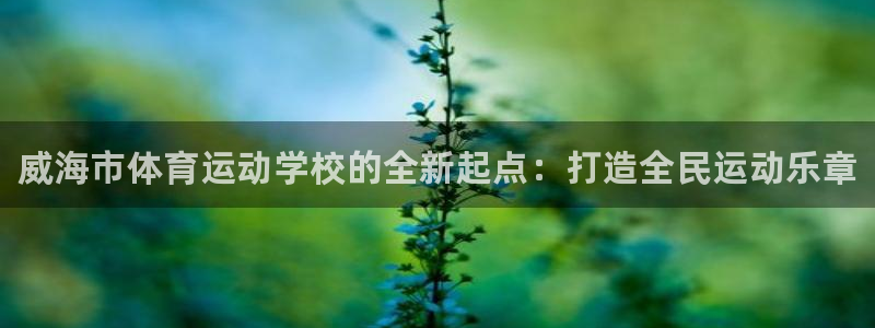 米兰体育官方平台体育：威海市体育运动学校的全新起点：